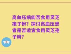 高血压病能否食用灵芝孢子粉？探讨高血压患者是否适宜食用灵芝孢子粉？