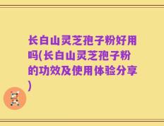 长白山灵芝孢子粉好用吗(长白山灵芝孢子粉的功效及使用体验分享)