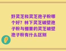 野灵芝和灵芝孢子粉哪个好？林下灵芝破壁孢子粉与棚里的灵芝破壁孢子粉有什么区别