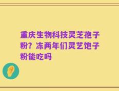 重庆生物科技灵芝孢子粉？冻两年们灵艺饱子粉能吃吗