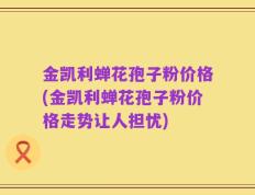 金凯利蝉花孢子粉价格(金凯利蝉花孢子粉价格走势让人担忧)
