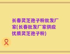 长春灵芝孢子粉批发厂家(长春批发厂家供应优质灵芝孢子粉)