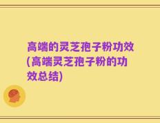 高端的灵芝孢子粉功效(高端灵芝孢子粉的功效总结)