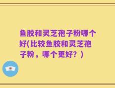 鱼胶和灵芝孢子粉哪个好(比较鱼胶和灵芝孢子粉，哪个更好？)