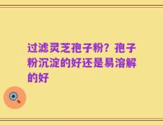 过滤灵芝孢子粉？孢子粉沉淀的好还是易溶解的好