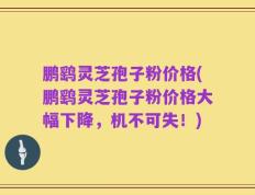 鹏鹞灵芝孢子粉价格(鹏鹞灵芝孢子粉价格大幅下降，机不可失！)