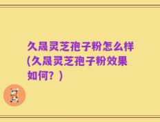 久晟灵芝孢子粉怎么样(久晟灵芝孢子粉效果如何？)