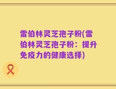 雷伯林灵芝孢子粉(雷伯林灵芝孢子粉：提升免疫力的健康选择)