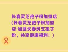 长春灵芝孢子粉加盟店(长春灵芝孢子粉加盟店-加盟长春灵芝孢子粉，共享健康福利！)