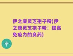 伊之康灵芝孢子粉(伊之康灵芝孢子粉：提高免疫力的良药)