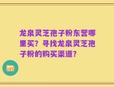 龙泉灵芝孢子粉东营哪里买？寻找龙泉灵芝孢子粉的购买渠道？