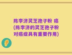 陈李济灵芝孢子粉 癌(陈李济的灵芝孢子粉对癌症具有重要作用)