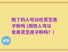 阳了的人可以吃灵芝孢子粉吗 (阳性人可以食用灵芝孢子粉吗？)