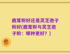 鹿茸粉好还是灵芝孢子粉好(鹿茸粉与灵芝孢子粉：哪种更好？)