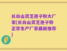 长白山灵芝孢子粉大厂家(长白山灵芝孢子粉正宗生产厂家最新推荐)