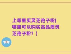 上哪里买灵芝孢子粉(哪里可以购买高品质灵芝孢子粉？)