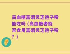 高血糖富硒灵芝孢子粉能吃吗 (高血糖者能否食用富硒灵芝孢子粉？)