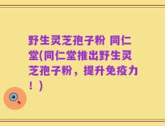 野生灵芝孢子粉 同仁堂(同仁堂推出野生灵芝孢子粉，提升免疫力！)