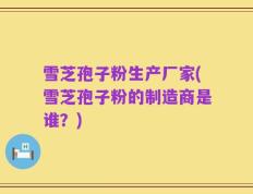 雪芝孢子粉生产厂家(雪芝孢子粉的制造商是谁？)