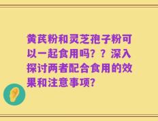 黄芪粉和灵芝孢子粉可以一起食用吗？？深入探讨两者配合食用的效果和注意事项？