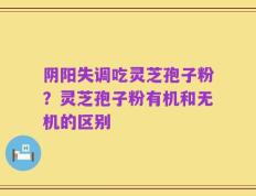 阴阳失调吃灵芝孢子粉？灵芝孢子粉有机和无机的区别