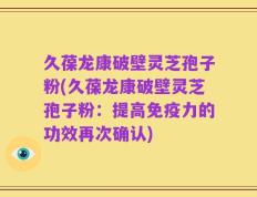 久葆龙康破壁灵芝孢子粉(久葆龙康破壁灵芝孢子粉：提高免疫力的功效再次确认)