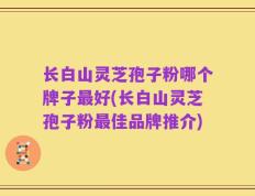 长白山灵芝孢子粉哪个牌子最好(长白山灵芝孢子粉最佳品牌推介)