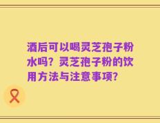 酒后可以喝灵芝孢子粉水吗？灵芝孢子粉的饮用方法与注意事项？