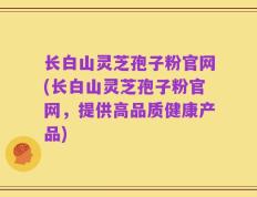 长白山灵芝孢子粉官网(长白山灵芝孢子粉官网，提供高品质健康产品)