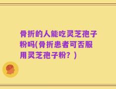 骨折的人能吃灵芝孢子粉吗(骨折患者可否服用灵芝孢子粉？)