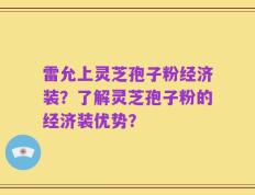 雷允上灵芝孢子粉经济装？了解灵芝孢子粉的经济装优势？