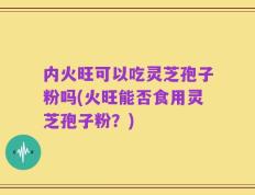 内火旺可以吃灵芝孢子粉吗(火旺能否食用灵芝孢子粉？)