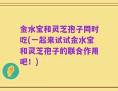 金水宝和灵芝孢子同时吃(一起来试试金水宝和灵芝孢子的联合作用吧！)