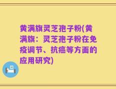 黄满旗灵芝孢子粉(黄满旗：灵芝孢子粉在免疫调节、抗癌等方面的应用研究)