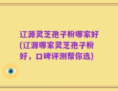 辽源灵芝孢子粉哪家好(辽源哪家灵芝孢子粉好，口碑评测帮你选)