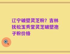 辽宁破壁灵芝粉？吉林抚松玉秀堂灵芝破壁孢子粉价格