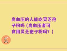 高血压的人能吃灵芝孢子粉吗 (高血压者可食用灵芝孢子粉吗？)