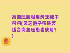 高血压能服用灵芝孢子粉吗(灵芝孢子粉是否适合高血压患者使用？)