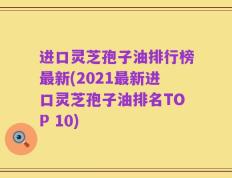 进口灵芝孢子油排行榜最新(2021最新进口灵芝孢子油排名TOP 10)