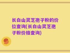 长白山灵芝孢子粉的价位查询(长白山灵芝孢子粉价格查询)