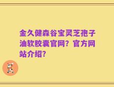 金久健森谷宝灵芝孢子油软胶囊官网？官方网站介绍？