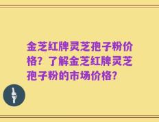 金芝红牌灵芝孢子粉价格？了解金芝红牌灵芝孢子粉的市场价格？