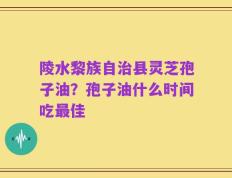 陵水黎族自治县灵芝孢子油？孢子油什么时间吃最佳