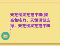 天芝楼灵芝孢子粉(提高免疫力，天然保健选择：天芝楼灵芝孢子粉)