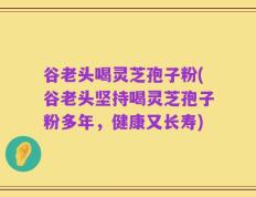 谷老头喝灵芝孢子粉(谷老头坚持喝灵芝孢子粉多年，健康又长寿)
