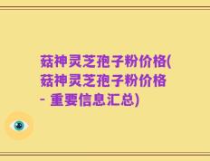 菇神灵芝孢子粉价格(菇神灵芝孢子粉价格 - 重要信息汇总)