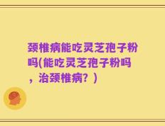 颈椎病能吃灵芝孢子粉吗(能吃灵芝孢子粉吗，治颈椎病？)