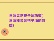 鱼油灵芝孢子油功效(鱼油和灵芝孢子油的效益)