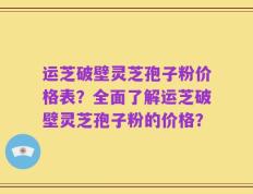 运芝破壁灵芝孢子粉价格表？全面了解运芝破壁灵芝孢子粉的价格？