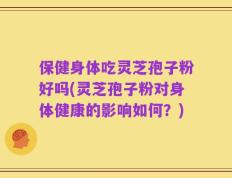保健身体吃灵芝孢子粉好吗(灵芝孢子粉对身体健康的影响如何？)